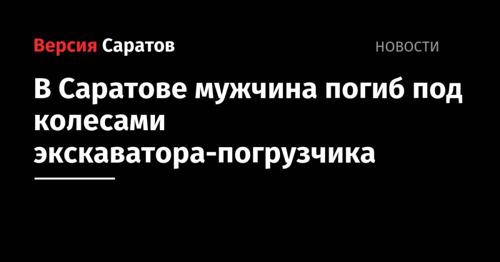 В Саратове мужчина погиб под колесами экскаватора-погрузчика - nversia.ru - Саратов
