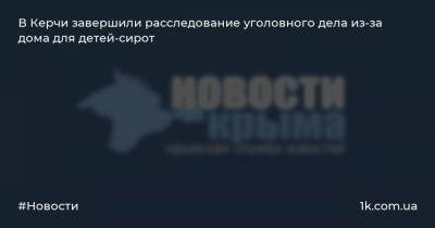 В Керчи завершили расследование уголовного дела из-за дома для детей-сирот - 1k.com.ua - Россия - Керчь
