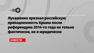 Александр Лукашенко - Лукашенко признал российскую принадлежность Крыма после референдума 2014-го года не только фактически, но и юридически - echo - Россия - Крым - Симферополь - Минск