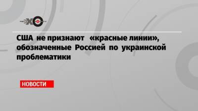 Владимир Путин - Джозеф Байден - США не признают «красные линии», обозначенные Россией по украинской проблематики - echo - Москва - Россия - США - Украина
