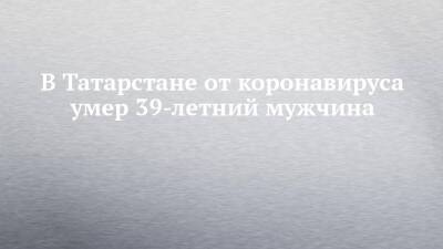 В Татарстане от коронавируса умер 39-летний мужчина - chelny-izvest.ru - респ. Татарстан