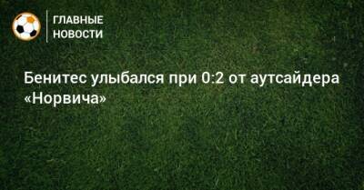 Рафаэль Бенитес - Бенитес улыбался при 0:2 от аутсайдера «Норвича» - bombardir.ru