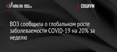 ВОЗ сообщила о глобальном росте заболеваемости COVID-19 на 20% за неделю - ivbg.ru - Россия - Украина