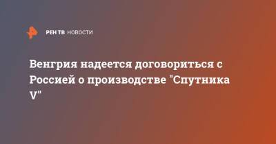 Петер Сийярто - Венгрия надеется договориться с Россией о производстве "Спутника V" - ren.tv - Россия - Венгрия