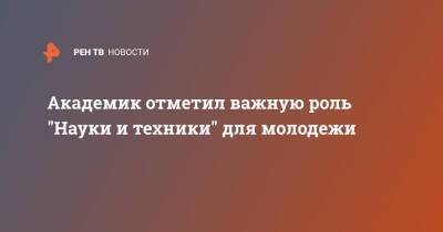 Академик отметил важную роль "Науки и техники" для молодежи - ren.tv - Россия