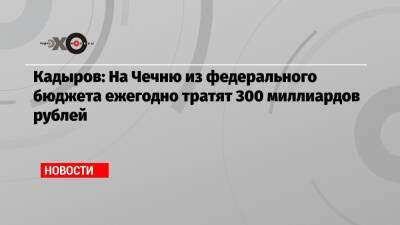 Рамзан Кадыров - Кадыров: На Чечню из федерального бюджета ежегодно тратят 300 миллиардов рублей - echo - Россия - респ. Чечня