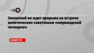 Зеленский не ждет прорыва на встрече политических советников «нормандской четверки» - echo - Украина