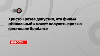 Христо Грозев - Христо Грозев допустил, что фильм «Навальный» может получить приз на фестивале Sundance - echo