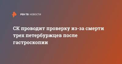 СК проводит проверку из-за смерти трех петербуржцев после гастроскопии - ren.tv - Санкт-Петербург - Санкт-Петербург - Скончался