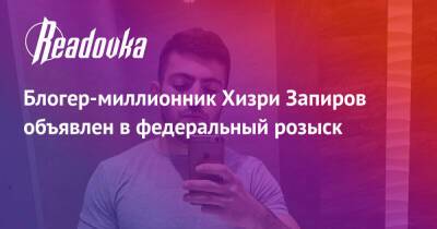 Блогер-миллионник Хизри Запиров объявлен в федеральный розыск - readovka.ru