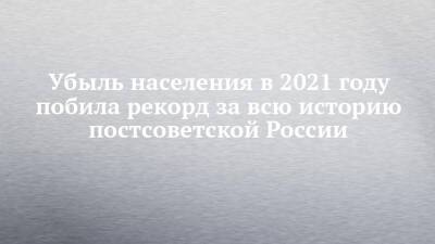 Убыль населения в 2021 году побила рекорд за всю историю постсоветской России - chelny-izvest.ru - Россия