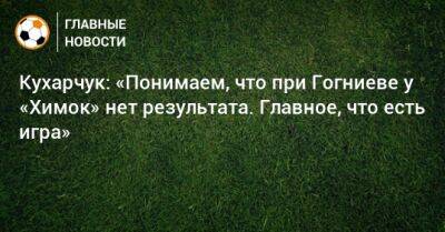 Илья Кухарчук - Кухарчук: «Понимаем, что при Гогниеве у «Химок» нет результата. Главное, что есть игра» - bombardir.ru