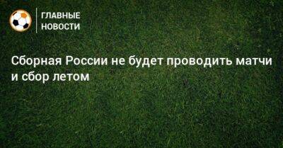 Сборная России не будет проводить матчи и сбор летом - bombardir.ru - Россия