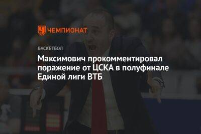 Максимович прокомментировал поражение от ЦСКА в полуфинале Единой лиги ВТБ - championat.com - Москва