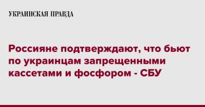 Россияне подтверждают, что бьют по украинцам запрещенными кассетами и фосфором - СБУ - pravda.com.ua - Украина