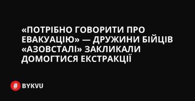 «Потрібно говорити про евакуацію» — дружини бійців «Азовсталі» закликали домогтися екстракції - bykvu.com - Украина - місто Маріуполь - Twitter - Facebook