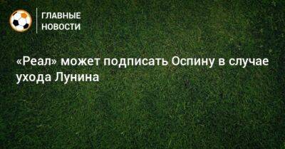 Андрей Лунин - «Реал» может подписать Оспину в случае ухода Лунина - bombardir.ru