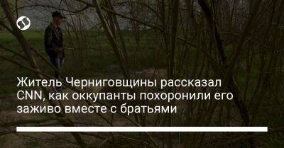 Житель Черниговщины рассказал CNN, как оккупанты похоронили его заживо вместе с братьями - liga.net - Украина