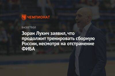 Микеле Антонов - Зоран Лукич заявил, что продолжит тренировать сборную России, несмотря на отстранение ФИБА - championat.com - Россия