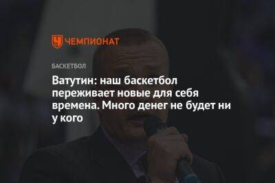Андрей Ватутин - Ватутин: наш баскетбол переживает новые для себя времена. Много денег не будет ни у кого - championat.com