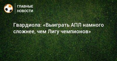 Гвардиола: «Выиграть АПЛ намного сложнее, чем Лигу чемпионов» - bombardir.ru - Англия