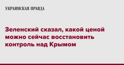 Владимир Зеленский - Зеленский сказал, какой ценой можно сейчас восстановить контроль над Крымом - pravda.com.ua - Украина - Крым