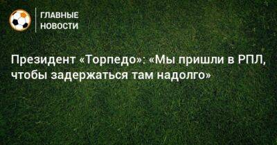 Денис Маслов - Президент «Торпедо»: «Мы пришли в РПЛ, чтобы задержаться там надолго» - bombardir.ru