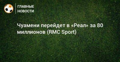 Чуамени перейдет в «Реал» за 80 миллионов (RMC Sport) - bombardir.ru - Россия - Монако - Уефа