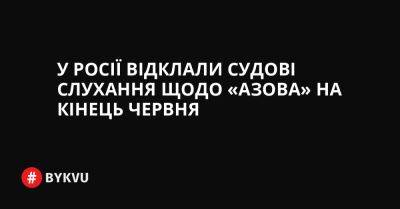 У Росії відклали судові слухання щодо «Азова» на кінець червня - bykvu.com - Украина - Росія - місто Маріуполь - Twitter - Facebook