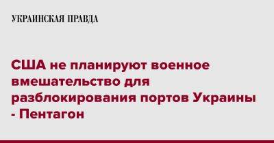 Джон Кирби - США не планируют военное вмешательство для разблокирования портов Украины - Пентагон - pravda.com.ua - США - Украина