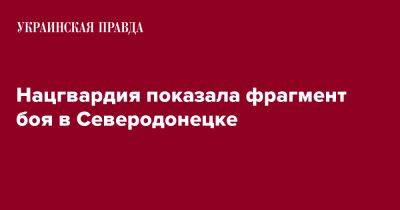 Нацгвардия показала фрагмент боя в Северодонецке - pravda.com.ua - Украина - Северодонецк