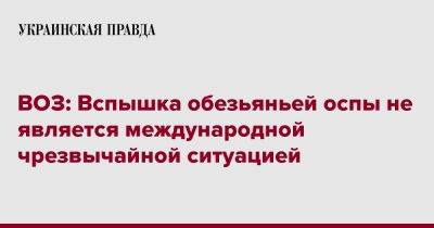 ВОЗ: Вспышка обезьяньей оспы не является международной чрезвычайной ситуацией - pravda.com.ua