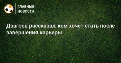Алан Дзагоев - Дзагоев рассказал, кем хочет стать после завершения карьеры - bombardir.ru