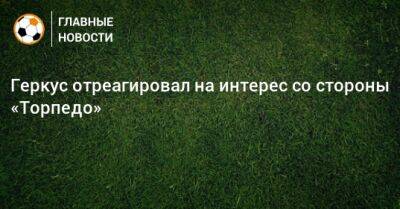 Илья Геркус - Геркус отреагировал на интерес со стороны «Торпедо» - bombardir.ru