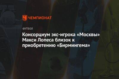 Консорциум экс-игрока «Москвы» Макси Лопеса близок к приобретению «Бирмингема» - championat.com - Москва