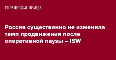Россия существенно не изменила темп продвижения после оперативной паузы – ISW - pravda.com.ua - Россия