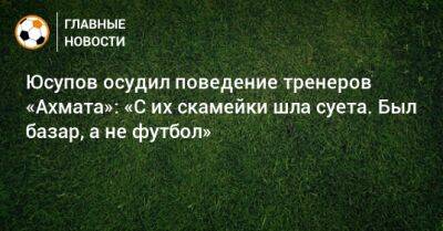 Артур Юсупов - Юсупов осудил поведение тренеров «Ахмата»: «С их скамейки шла суета. Был базар, а не футбол» - bombardir.ru
