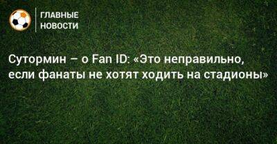 Алексей Сутормин - Сутормин – о Fan ID: «Это неправильно, если фанаты не хотят ходить на стадионы» - bombardir.ru - Россия