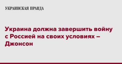 Борис Джонсон - Украина должна завершить войну с Россией на своих условиях – Джонсон - pravda.com.ua - Россия - Украина - Англия