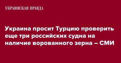 Украина просит Турцию проверить еще три российских судна на наличие ворованного зерна – СМИ - pravda.com.ua - Россия - Украина - Турция - Reuters
