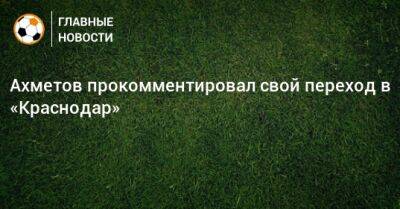 Ильзат Ахметов - Ахметов прокомментировал свой переход в «Краснодар» - bombardir.ru - Краснодар