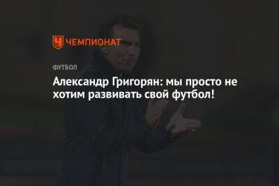Александр Григорян - Александр Григорян: мы просто не хотим развивать свой футбол! - championat.com