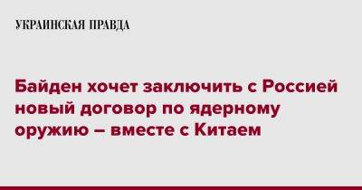 Джозеф Байден - Байден хочет заключить с Россией новый договор по ядерному оружию – вместе с Китаем - pravda.com.ua - Россия - Китай - США