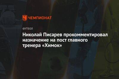 Николай Писарев - Николай Писарев прокомментировал назначение на пост главного тренера «Химок» - championat.com - Россия