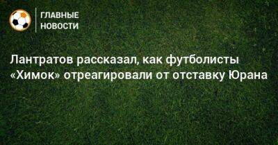 Сергей Юран - Илья Лантратов - Лантратов рассказал, как футболисты «Химок» отреагировали от отставку Юрана - bombardir.ru