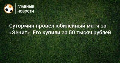 Алексей Сутормин - Сутормин провел юбилейный матч за «Зенит». Его купили за 50 тысяч рублей - bombardir.ru