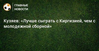 Далер Кузяев - Кузяев: «Лучше сыграть с Киргизией, чем с молодежной сборной» - bombardir.ru - Киргизия