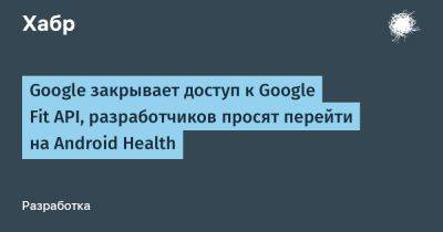 daniilshat - Google закрывает доступ к Google Fit API, разработчиков просят перейти на Android Health - habr.com
